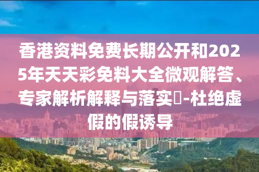 香港資料免費長期公開和2025年天天彩免料大全微觀解答、專家解析解釋與落實?-杜絕虛假的假誘導